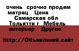 очень  срочно продам матрац › Цена ­ 4 000 - Самарская обл., Тольятти г. Мебель, интерьер » Другое   